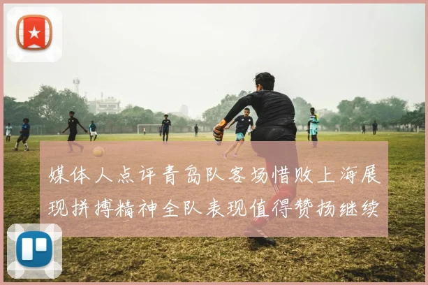 媒体人点评青岛队客场惜败上海展现拼搏精神全队表现值得赞扬继续加油战斗青岛队