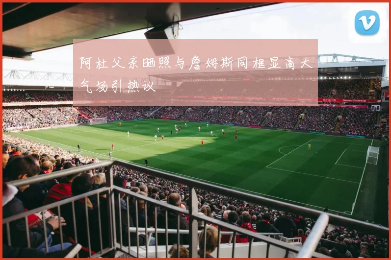 阿杜父亲晒照与詹姆斯同框显高大气场引热议