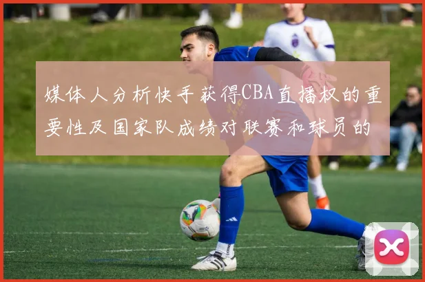 媒体人分析快手获得CBA直播权的重要性及国家队成绩对联赛和球员的影响