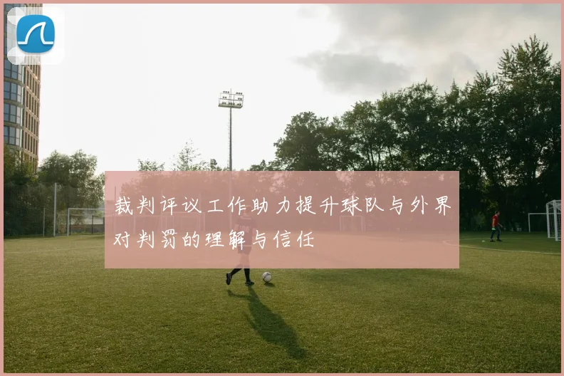 裁判评议工作助力提升球队与外界对判罚的理解与信任