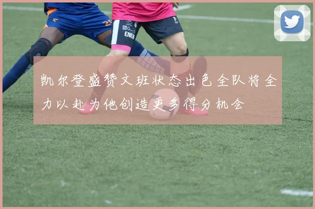 凯尔登盛赞文班状态出色全队将全力以赴为他创造更多得分机会