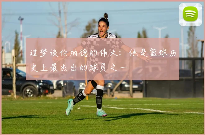 追梦谈伦纳德的伟大：他是篮球历史上最杰出的球员之一