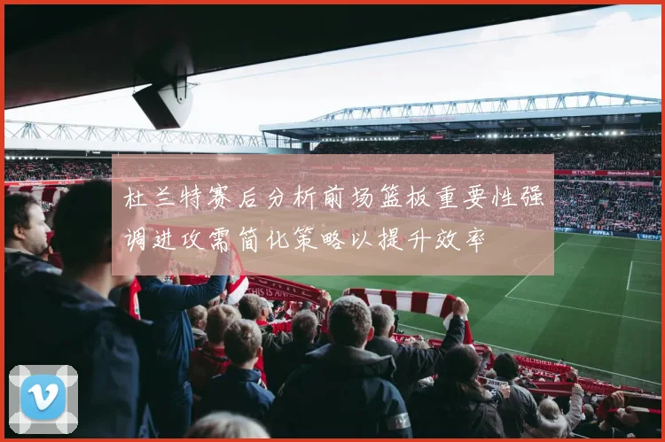 杜兰特赛后分析前场篮板重要性强调进攻需简化策略以提升效率
