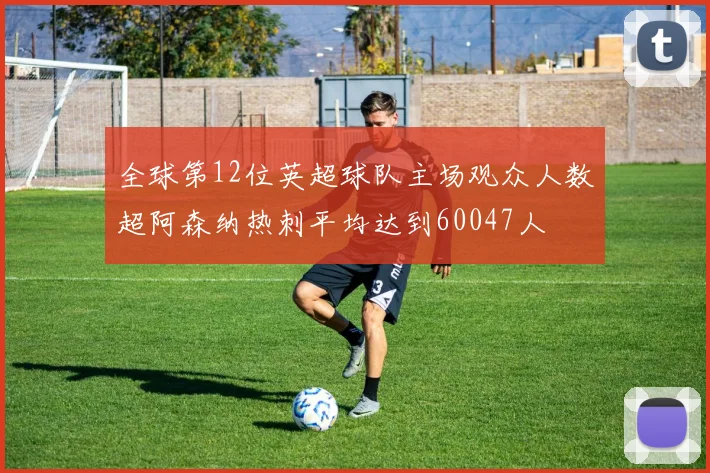 全球第12位英超球队主场观众人数超阿森纳热刺平均达到60047人