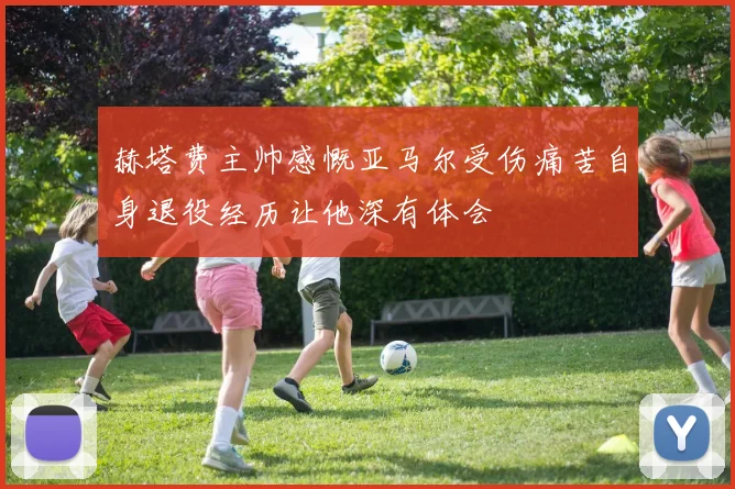 赫塔费主帅感慨亚马尔受伤痛苦自身退役经历让他深有体会